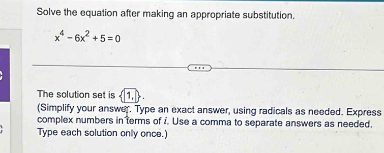 Solve the equation after making an appropriate substitution.
x^4-6x^2+5=0
The solution set is < 1</tex>, 
(Simplify your answer. Type an exact answer, using radicals as needed. Express 
complex numbers in terms of i. Use a comma to separate answers as needed. 
Type each solution only once.)