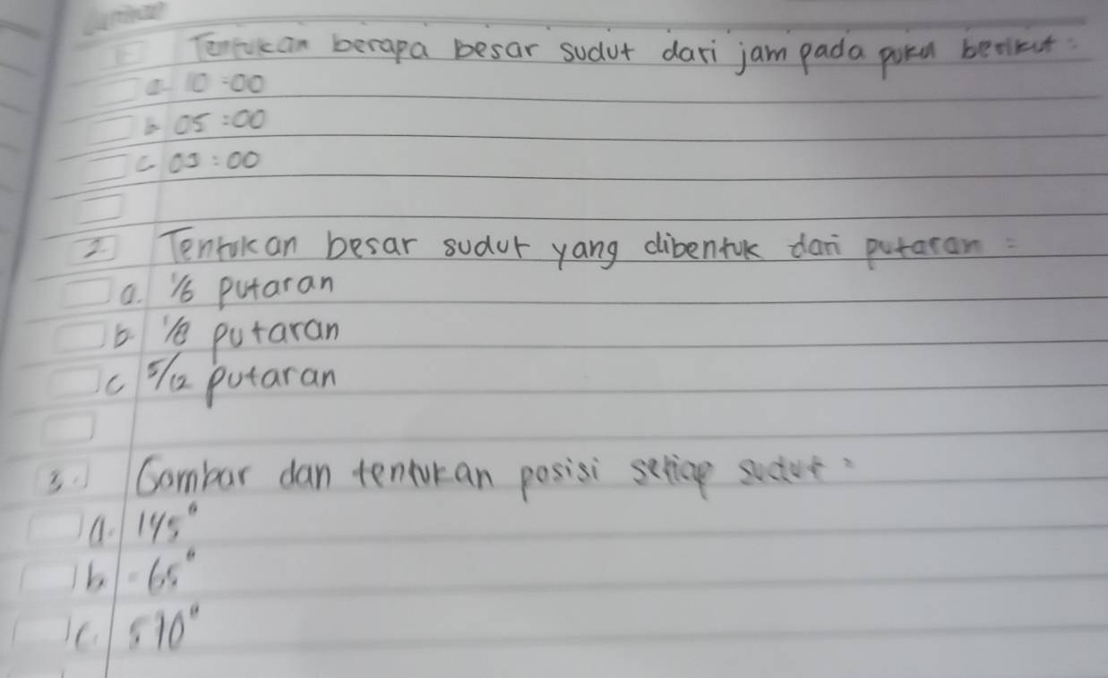 Tonrican berapa besar sudut dari jam pada potd berikut
a 10:00
OS:OO
C OJ:OO
Tenrilan besar sudur yang dibenfuk dan putatan:
a. & putaran
e putaran
c % e putaran
3.Gambar dan tenturan posisi serice sucive
a. 145°
b -65°
C 570°