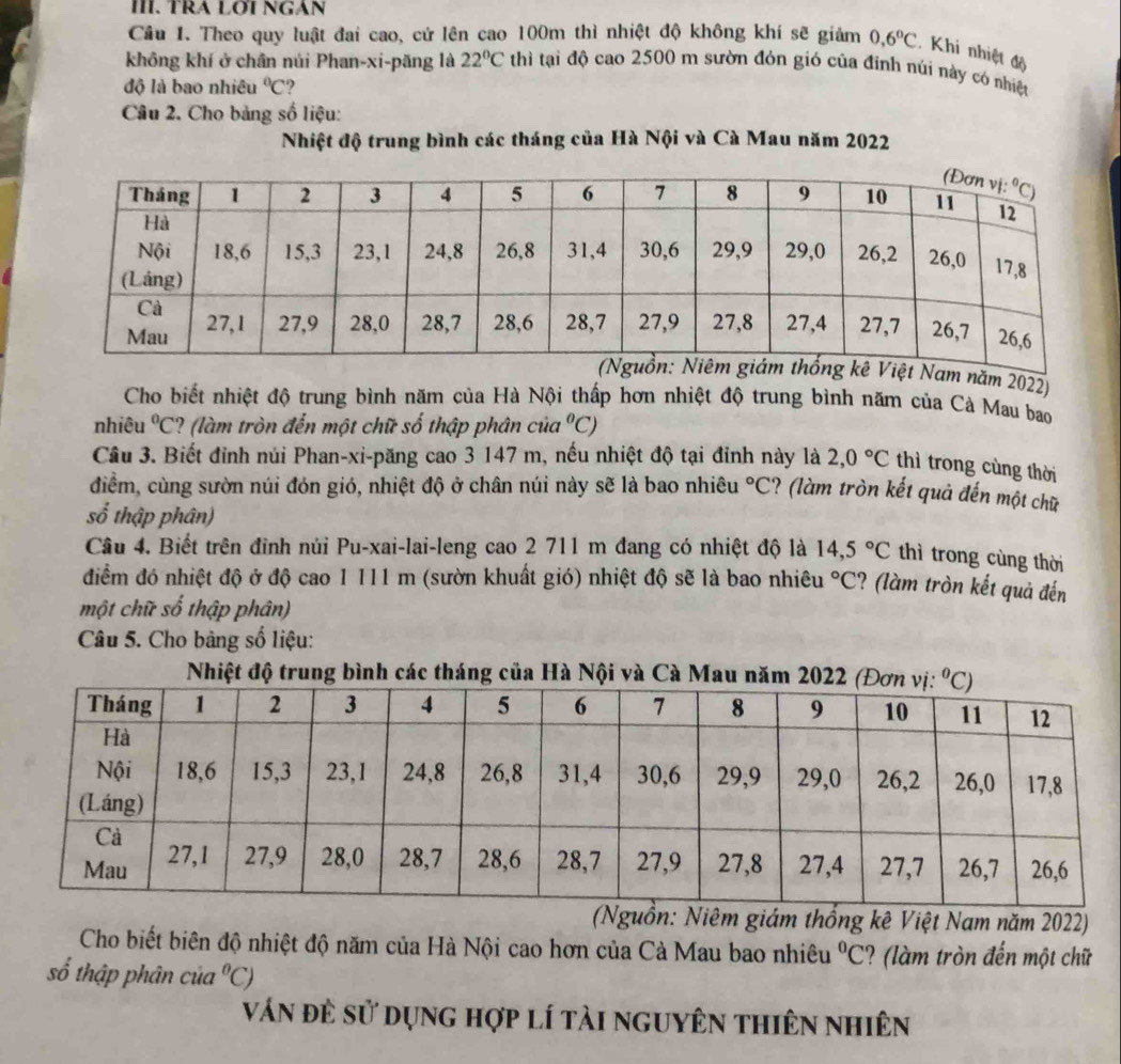 TRA LOÍ NGAN
Câu 1. Theo quy luật đai cao, cứ lên cao 100m thì nhiệt độ không khí sẽ giảm 0,6°C Khi nhiệt độ
không khí ở chân núi Phan-xi-păng là 22°C thì tại độ cao 2500 m sườn đỏn gió của đỉnh núi này có nhiệt
độ là bao nhiêu°C ?
Câu 2. Cho bảng số liệu:
Nhiệt độ trung bình các tháng của Hà Nội và Cà Mau năm 2022
t Nam năm 2022)
Cho biết nhiệt độ trung bình năm của Hà Nội thấp hơn nhiệt độ trung bình năm của Cà Mau bao
nhiêu°C ? (làm tròn đến một chữ số thập phân của°C)
Câu 3. Biết đỉnh núi Phan-xi-păng cao 3 147 m, nếu nhiệt độ tại đỉnh này là 2,0°C thì trong cùng thời
điểm, cùng sườn núi đón gió, nhiệt độ ở chân núi này sẽ là bao nhiêu°C ? (làm tròn kết quả đến một chữ
số thập phân)
Câu 4. Biết trên đinh núi Pu-xai-lai-leng cao 2 711 m đang có nhiệt độ là 14,5°C thì trong cùng thời
điểm đó nhiệt độ ở độ cao 1 111 m (sườn khuất gió) nhiệt độ sẽ là bao nhiêu°C ? (làm tròn kết quả đến
một chữ số thập phân)
Câu 5. Cho bảng số liệu:
Nhiệt độ trung bình các tháng của Hà Nội và
(Nguồn: Niêm giám thổng kê Việt Nam năm 2022)
Cho biết biên độ nhiệt độ năm của Hà Nội cao hơn của Cà Mau bao nhiêu°C ? (làm tròn đến một chữ
số thập phân của°C)
ván đẻ sử dụng hợp lí tải nguyên thiên nhiên