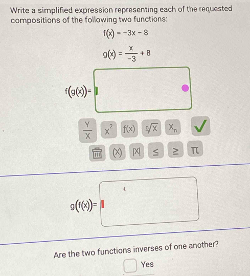 Write a simplified expression representing each of the requested 
compositions of the following two functions:
f(x)=-3x-8
g(x)= x/-3 +8
f(g(x))=□
 y/x * x^2f(x)yoverline sqrt[n](x)x_n √ 
(x) x ≤ 511 > π
g((alpha )=□
Are the two functions inverses of one another? 
Yes