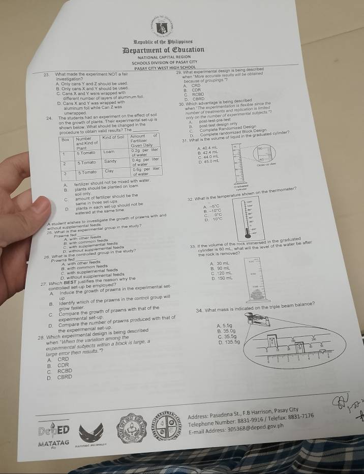 Republic of the Philippines
Department of Education
NATIONAL CAPITAL REGION
SCHOOLS DIVISION OF PASAY CITY
PASAY CITY WEST HIGH SCHOOI
23 What made the experiment NOT a fair 29. What experimentsl design is being described
investigation? when "More accurate results will be obtained
A. Only cans Y and Z should be used because of groupings"?
B. Only cans X and Y should be used A. CRD B CDR
C Cans X and Y were wrapped with C RCBD
different number of layers of aluminum foll.
D. Cans X and Y was wrapped with D CBAD
unwrapped aluminum foil while Can Z was 30. Which advantage is being described
24. The students had an experimant on the effect of soil when "The expermentation is faxible since the
on the growth of plants. Their experimental set-up is number of breatments and repacation is limited
shown below. What should be changed in the only on the number of experimental subjects 
A post-test-pre-test
The _B. post-test design only
C Complete Randomized Des gn
D. Complete randomized Block Design
31. What is the volume of liquid in the graduated cylinder?
A. 40.4 mL  0
B 42.4 mL C. 44.0 mL
D 45.0 mL
Cv as i2 Apw
A fertilizer should
B plants should be planted on loam
soil only
C amount of fertilizer should be the
D  plants in each set-up should not be 32. What is the temperature shown on the thermometer?
same in three set-ups
watered at the same time. A. -5°C 10
B. ~10°C
without supplemental feeds A student wishes to investigate the growth of prawns with and ō 100 c o c
25. What is the expertmental group in the study?
Prawms fed A. with other feeds
B. with comman feeds C. with succlemental feeds
26. What is the controled group in the sludy? 33. If the volume of the rock immersed in the graduated
the rock is ramoved? cylinder is 60 mL. what will the level of the water be after
D. without supplemental feeds
Prawns fed A. with other feeds
. with supplemental feeds B. with common feeds A. 30 mL h 
C 120 ml.
D. without supplemental feeds B. 90 mL
27 Which BEST justifies the reason why the D. 150 mL
controlied set-up be empoived?
A. Induce the growth of prawns in the expenmental set
rD
B. Identify which of the prawns in the conthol group will
grow fasser.
C. Compare the growth of prawns with that of the 34. What mass is indicated on the triple beam balance?
experrmental set-up
D. Compare the number of prawns produced with that of
the expermental set-up. 
28. Which expermental design is being described
when "When the varialson among the
expermental subjects within a boack is large, a
large error then results."
A. CRD
B CDR
C RCBD
D CBRD
Address: Pasadena St., F.B Harrison, Pasay City
Telephone Number: 8831-9916 / Telefax: 8831-7176
ED
E-mail Address: 305368@deped.gov.ph
MATATAG