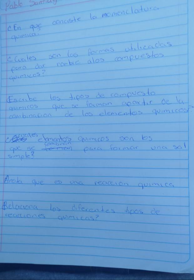 Pable Dantay 
cEn goe conciste la momenclatoo 
gumica. 
cluales son las formas oblzacas 
para dar romble alos compuesios 
qumcos? 
Escube las tpoo de compues to 
gumicos goe se farman apartir de la 
combrnation de los elementas qum(cose 
cocdes eementos quimices oon ls 
goe se para formar ona sal 
simple3 
Anola gue es ona reaceion quimica 
Relaciona los diferentes hoos de 
reaciones gumicas?