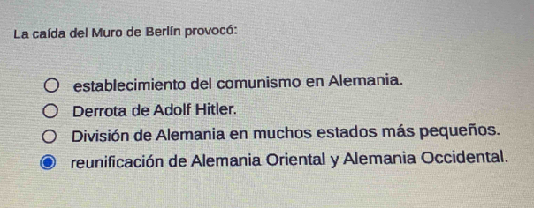 La caída del Muro de Berlín provocó:
establecimiento del comunismo en Alemania.
Derrota de Adolf Hitler.
División de Alemania en muchos estados más pequeños.
reunificación de Alemania Oriental y Alemania Occidental.