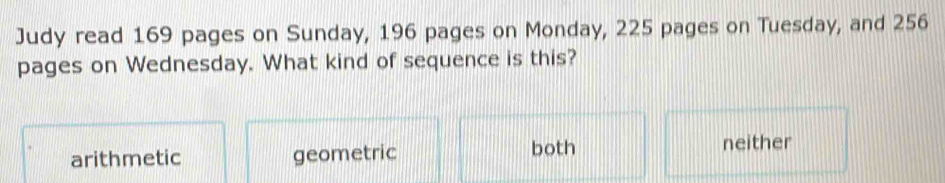 Judy read 169 pages on Sunday, 196 pages on Monday, 225 pages on Tuesday, and 256
pages on Wednesday. What kind of sequence is this?
arithmetic geometric both neither