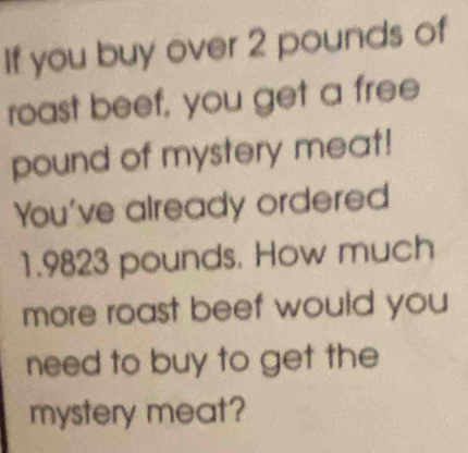 If you buy over 2 pounds of 
roast beef, you get a free
pound of mystery meat! 
You've already ordered
1.9823 pounds, How much 
more roast beef would you 
need to buy to get the 
mystery meat?