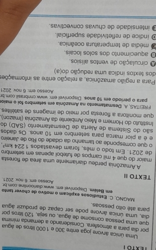 Uma única árvore joga entre 300 e 1 000 litros de água
por dia para a atmosfera. Considerando a demanda minima
que uma pessoa consome de água, ou seja, 120 litros por
dia, uma única árvore pode ser capaz de produzir água
para até oito pessoas.
MAGNO, C. Estudiosos explicam o motivo de chover tanto
em Belém. Disponivel em: www.diarioonline.com.br.
Acesso em: 6 nov. 2021.
TEXTO II
A Amazônia perdeu diariamente uma área de floresta
maior do que 4 mil campos de futebol apenas em setembro
de 2021. Em todo o mês, foram devastados 1224km^2, 
o que corresponde ao tamanho da cidade do Rio de Janeiro
e é a pior marca para setembro em 10 anos. Os dados
são do Sistema de Alerta de Desmatamento (SAD) do
Instituto do Homem e Meio Ambiente da Amazônia (Imazon),
que monitora a floresta por meio de imagens de satélites.
FREITAS, A. Desmatamento na Amazônia em setembro foi o maior
para o periodo em 10 anos. Disponível em: www.cnnbrasil.com.br
Acesso em: 6 nov. 2021
Para a região amazônica, a relação entre as informações
dos textos indica uma redução do(a)
A circulação de ventos alísios.
⊥ aquecimento dos solos locais.
O média de temperatura oceânica.
D índice de refletividade superficial.
intensidade de chuvas convectivas.