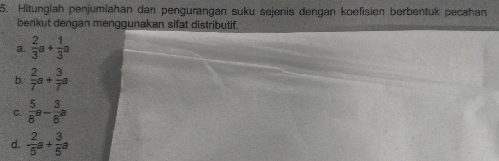 Hitunglah penjumlahan dan pengurangan suku sejenis dengan koëfisien berbentuk pecahan 
berikut dengan menggunakan sifat distributif. 
a.  2/3 a+ 1/3 a
b.  2/7 a+ 3/7 a
C.  5/8 a- 3/8 a
d. - 2/5 a+ 3/5 a