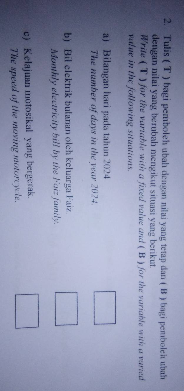 Tulis ( T ) bagi pemboleh ubah dengan nilai yang tetap dan ( B ) bagi pemboleh ubah 
dengan nilai yang berubah mengikut situasi yang berikut. 
Write ( T ) for the variable with a fixed value and ( B ) for the variable with a varied 
value in the following situations. 
a) Bilangan hari pada tahun 2024 
The number of days in the year 2024. 
b) Bil elektrik bulanan oleh keluarga Faiz. 
Monthly electricity bill by the Faiz family. 
c) Kelajuan motosikal yang bergerak. 
The speed of the moving motorcycle.