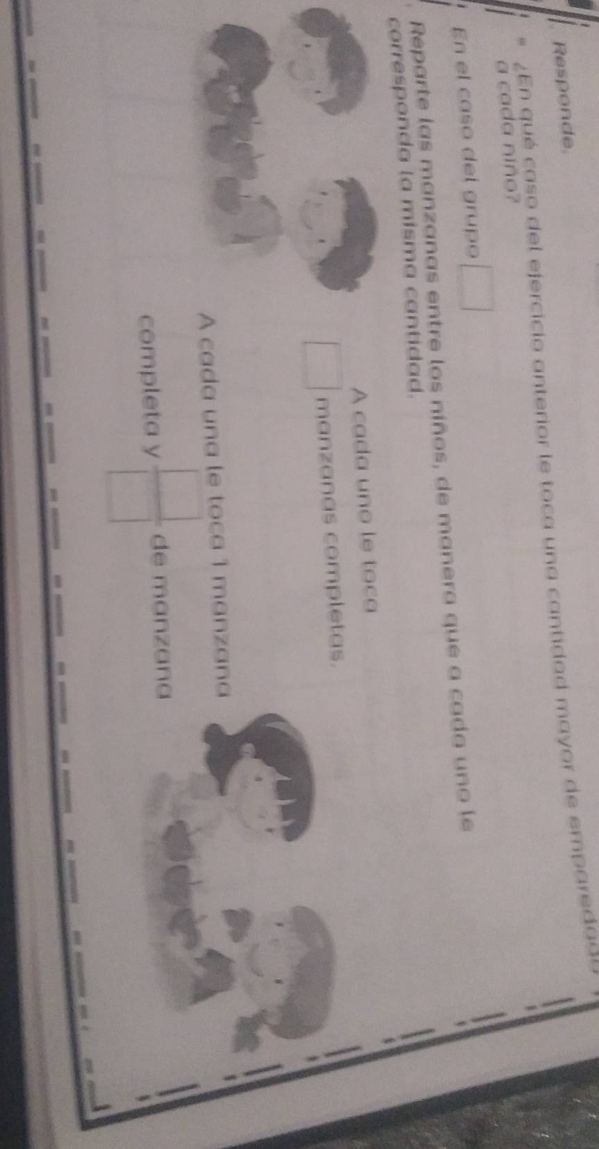 Responde 
En qué caso del ejercicio anterior le toca una cantidad mayor de emparedaas 
a cada niño? 
En el caso del grupo □ 
Reparte las manzanas entre los niños, de manera que a cada uno le 
corresponda la misma cantidad. 
A cada uno le toca 
□ manzanas completas. 
A cada una le toca 1 manzana 
completa y  □ /□   de manzana