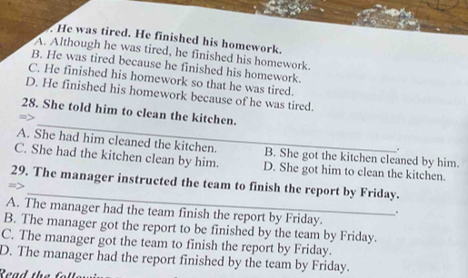 He was tired. He finished his homework.
A. Although he was tired, he finished his homework.
B. He was tired because he finished his homework.
C. He finished his homework so that he was tired.
D. He finished his homework because of he was tired.
_
28. She told him to clean the kitchen.
A. She had him cleaned the kitchen. B. She got the kitchen cleaned by him.
.
C. She had the kitchen clean by him. D. She got him to clean the kitchen.
_
29. The manager instructed the team to finish the report by Friday.
A. The manager had the team finish the report by Friday.
.
B. The manager got the report to be finished by the team by Friday.
C. The manager got the team to finish the report by Friday.
D. The manager had the report finished by the team by Friday.
Read the f