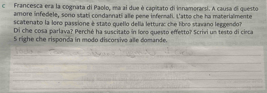 Francesca era la cognata di Paolo, ma ai due è capitato di innamorarsi. A causa di questo 
amore infedele, sono stati condannati alle pene infernali. L’atto che ha materialmente 
scatenato la loro passione è stato quello della lettura: che libro stavano leggendo? 
Di che cosa parlava? Perché ha suscitato in loro questo effetto? Scrivi un testo di circa 
5 righe che risponda in modo discorsivo alle domande. 
_ 
_ 
_ 
_ 
_