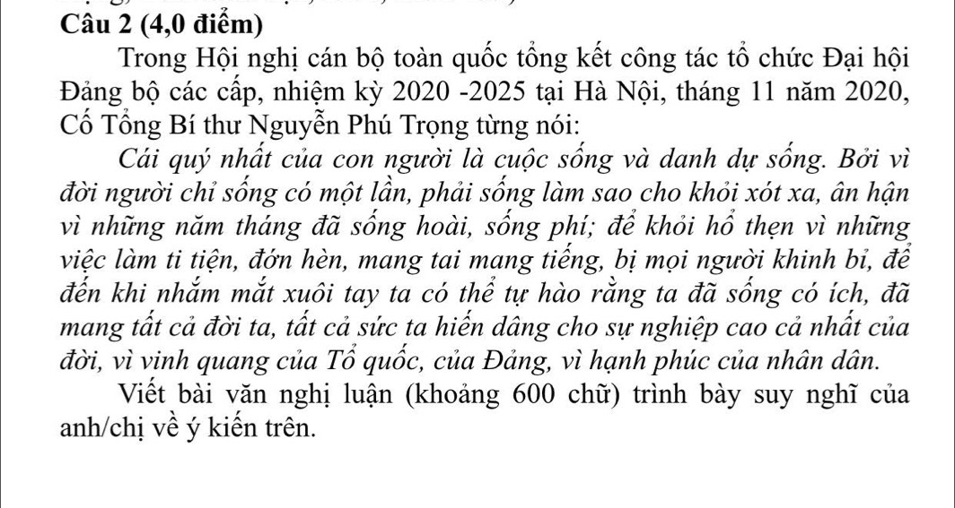 (4,0 điểm) 
Trong Hội nghị cán bộ toàn quốc tổng kết công tác tổ chức Đại hội 
Đảng bộ các cấp, nhiệm kỳ 2020 -2025 tại Hà Nội, tháng 11 năm 2020, 
Cố Tổng Bí thư Nguyễn Phú Trọng từng nói: 
Cái quý nhất của con người là cuộc sống và danh dự sống. Bởi vì 
đời người chỉ sống có một lần, phải sống làm sao cho khỏi xót xa, ân hận 
vì những năm tháng đã sống hoài, sống phí; để khỏi hổ thẹn vì những 
việc làm ti tiện, đớn hèn, mang tai mang tiếng, bị mọi người khinh bỉ, để 
đến khi nhắm mắt xuôi tay ta có thể tự hào rằng ta đã sống có ích, đã 
mang tất cả đời ta, tất cả sức ta hiến dâng cho sự nghiệp cao cả nhất của 
đời, vì vinh quang của Tổ quốc, của Đảng, vì hạnh phúc của nhân dân. 
Viết bài văn nghị luận (khoảng 600 chữ) trình bày suy nghĩ của 
anh/chị về ý kiến trên.