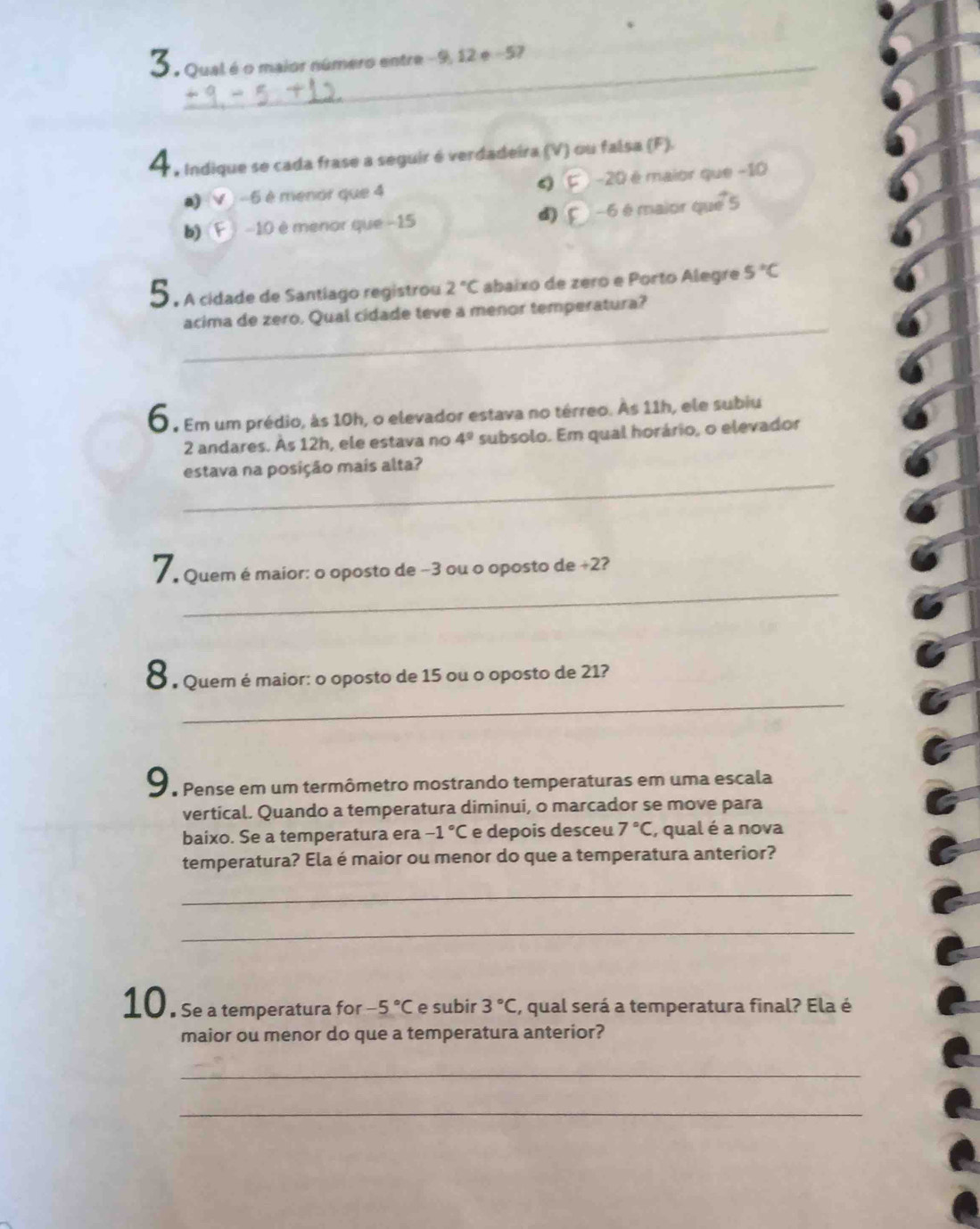 3 . Qual é o maior número entre -9, 12 e -57
A, Indique se cada frase a seguir é verdadeira (V) ou falsa (F).
a) -6 è menor que 4 -20 é maior que −10
b) -10 è menor que −15 d) -6 é maior que 5
5. A cidade de Santiago registrou 2°C abaixo de zero e Porto Alegre 5°C
_
acima de zero. Qual cidade teve a menor temperatura?
6 , Em um prédio, às 10h, o elevador estava no térreo. Às 11h, ele subiu
2 andares. Às 12h, ele estava no 4^9 subsolo. Em qual horário, o elevador
_
estava na posição mais alta?
_
Quem é maior: o oposto de −3 ou o oposto de +2?
8 Quem é maior: o oposto de 15 ou o oposto de 21?
_
O Pense em um termômetro mostrando temperaturas em uma escala
vertical. Quando a temperatura diminui, o marcador se move para
baixo. Se a temperatura era -1°C e depois desceu 7°C , qual é a nova
temperatura? Ela é maior ou menor do que a temperatura anterior?
_
_
10. Se a temperatura for -5°C e subir 3°C , qual será a temperatura final? Ela é
maior ou menor do que a temperatura anterior?
_
_