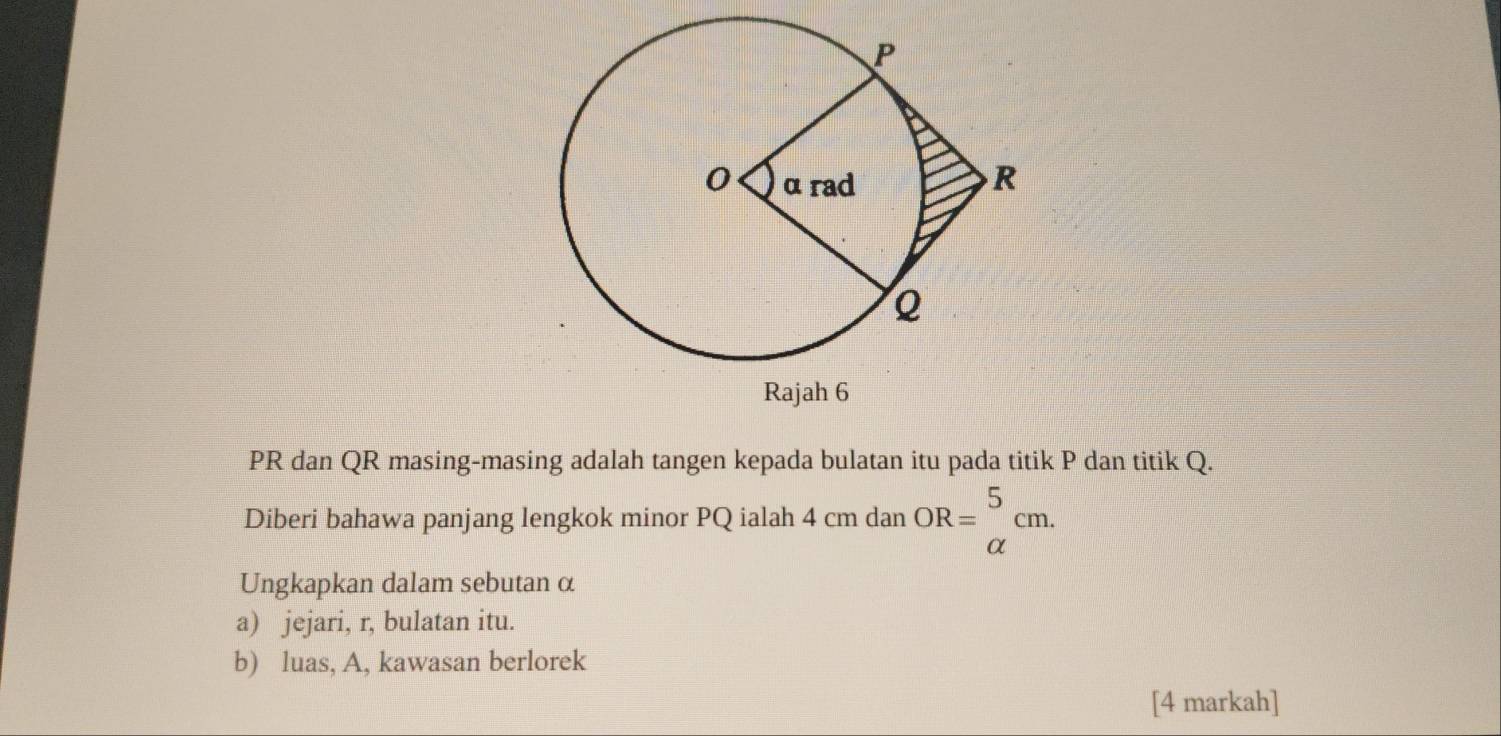 PR dan QR masing-masing adalah tangen kepada bulatan itu pada titik P dan titik Q. 
Diberi bahawa panjang lengkok minor PQ ialah 4 cm dan OR=beginarrayr 5 alpha endarray cm. 
Ungkapkan dalam sebutan α
a) jejari, r, bulatan itu. 
b) luas, A, kawasan berlorek 
[4 markah]