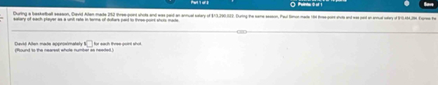 Polints: 0 off 1 
During a basketball season, David Allen made 252 three-point shots and was paid an annual salary of $13,290,022. During the same season, Paul Simon made 164 three-point sholts and was paid an annual saary of $10,454,284. Express he 
salary of each player as a unit rate in terms of dollars paid to three-point shots made. 
David Allen made approximatsly 1□
(Round to the nearest whole number as needed.) for each three-point shot.