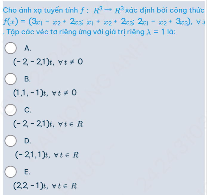 Cho ánh xạ tuyến tính f:R^3to R^3 xác định bởi công thức
f(x)=(3x_1-x_2+2x_3;x_1+x_2+2x_3;2x_1-x_2+3x_3) ,∀a
. Tập các véc tơ riêng ứng với giá trị riêng lambda =1 là:
A.
(-2,-2,1)t, forall t!= 0
B.
(1,1,-1)t, forall t!= 0
C.
(-2,-2,1)t, forall t∈ R
D.
(-2,1,1)t, forall t∈ R
E.
(2,2,-1)t, forall t∈ R