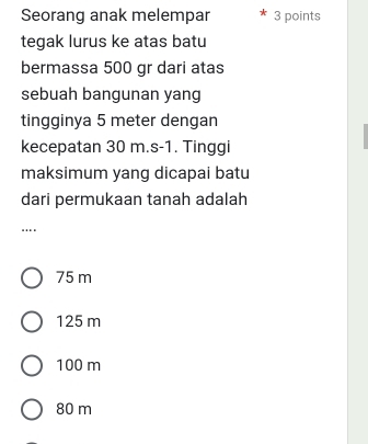 Seorang anak melempar 3 points
tegak lurus ke atas batu
bermassa 500 gr dari atas
sebuah bangunan yang
tingginya 5 meter dengan
kecepatan 30 m. s-1. Tinggi
maksimum yang dicapai batu
dari permukaan tanah adalah
...
75 m
125 m
100 m
80 m