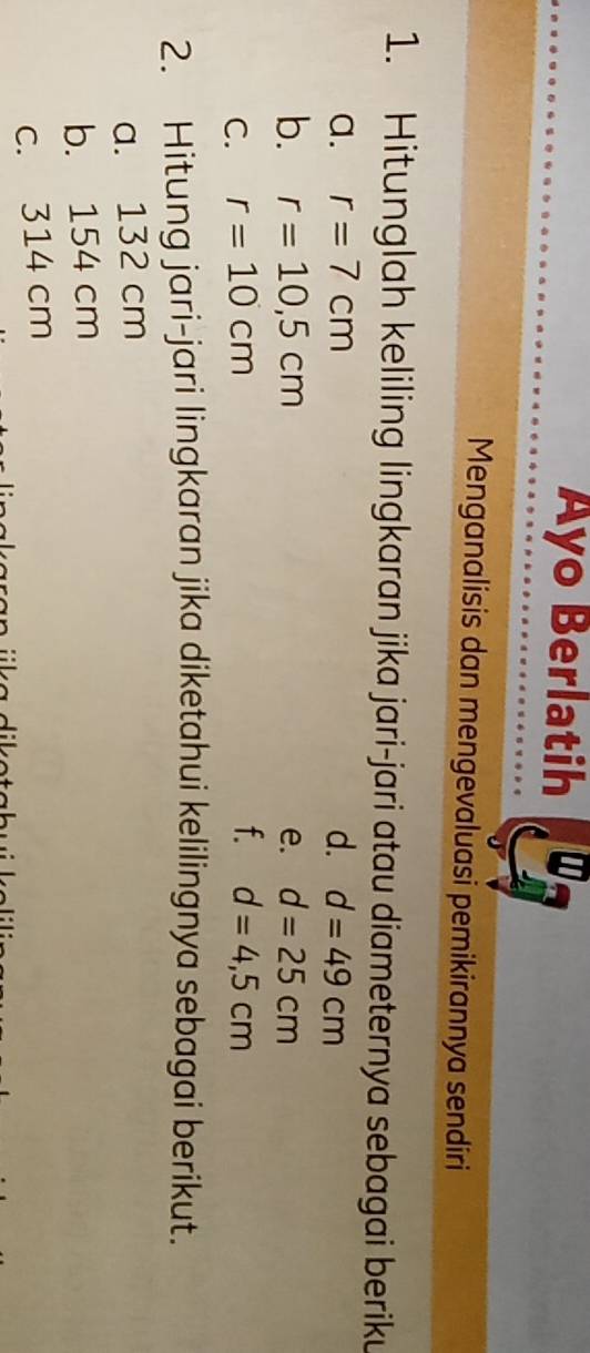 Ayo Berlatih 
Menganalisis dan mengevaluasi pemikirannya sendiri 
1. Hitunglah keliling lingkaran jika jari-jari atau diameternya sebagai beriku 
a. r=7cm d. d=49cm
b. r=10,5cm e. d=25cm
f. 
C. r=10cm d=4,5cm
2. Hitung jari-jari lingkaran jika diketahui kelilingnya sebagai berikut. 
a. 132 cm
b. 154 cm
c. 314 cm