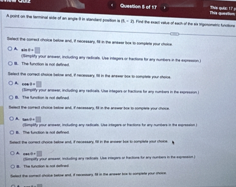 This question: This quiz: 17 p
A point on the terminal side of an angle θ in standard position is (5,-2). Find the exact value of each of the six trigonometric functions
Select the correct choice below and, if necessary, fill in the answer box to complete your choice
A sin θ =□
(Simplify your answer, including any radicals. Use integers or fractions for any numbers in the expression.
B. The function is not defined.
Select the correct choice below and, if necessary, fill in the answer box to complete your choice
A. cos e=□
(Simplify your answer, including any radicals. Use integers or fractions for any numbers in the expression.)
B. The function is not defined.
Select the correct choice below and, if necessary, fill in the answer box to complete your choice.
A. tan θ =□
(Simplify your answer, including any radicals. Use integers or fractions for any numbers in the expression.)
B. The function is not defined.
Select the correct choice below and, if necessary, fill in the answer box to complete your choice.
A. csc θ =□
(Simplify your answer, including any radicals. Use integers or fractions for any numbers in the expression.)
B. The function is not defined
Sellect the correct choice below and, if necessary, fill in the answer box to complete your choice