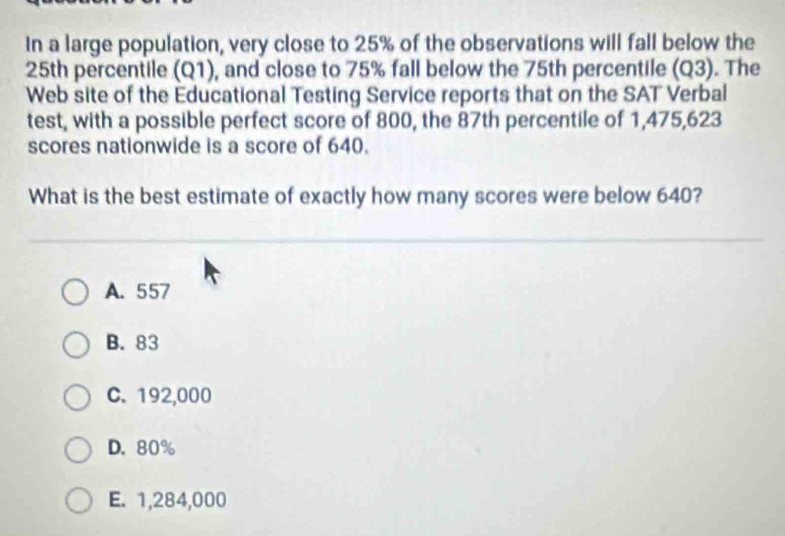 In a large population, very close to 25% of the observations will fall below the
25th percentile (Q1), and close to 75% fall below the 75th percentile (Q3). The
Web site of the Educational Testing Service reports that on the SAT Verbal
test, with a possible perfect score of 800, the 87th percentile of 1,475,623
scores nationwide is a score of 640.
What is the best estimate of exactly how many scores were below 640?
A. 557
B. 83
C. 192,000
D. 80%
E. 1,284,000