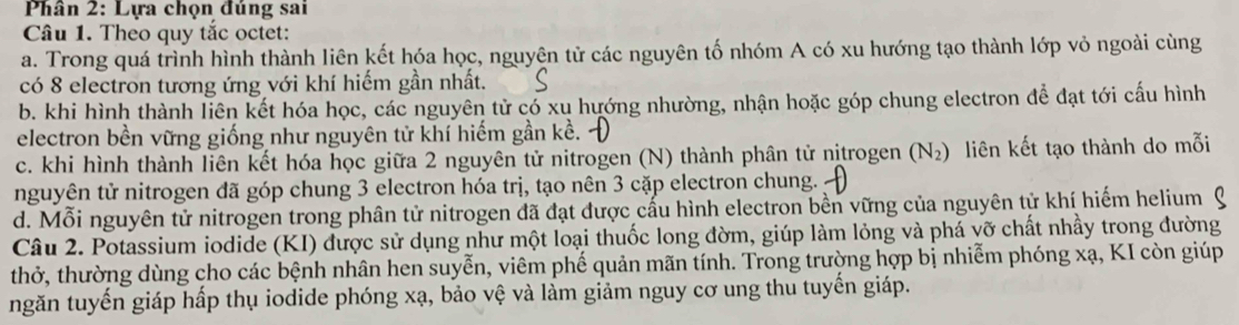 Phân 2: Lựa chọn đúng sai
Câu 1. Theo quy tắc octet:
a. Trong quá trình hình thành liên kết hóa học, nguyên tử các nguyên tố nhóm A có xu hướng tạo thành lớp vỏ ngoài cùng
có 8 electron tương ứng với khí hiếm gần nhất.
b. khi hình thành liên kết hóa học, các nguyên tử có xu hướng nhường, nhận hoặc góp chung electron để đạt tới cấu hình
electron bền vững giống như nguyên tử khí hiếm gần kề.
c. khi hình thành liên kết hóa học giữa 2 nguyên tử nitrogen (N) thành phân tử nitrogen (N_2) liên kết tạo thành do mỗi
nguyên tử nitrogen đã góp chung 3 electron hóa trị, tạo nên 3 cặp electron chung.
d. Mỗi nguyên tử nitrogen trong phân tử nitrogen đã đạt được cấu hình electron bền vững của nguyên tử khí hiếm helium
Câu 2. Potassium iodide (KI) được sử dụng như một loại thuốc long đờm, giúp làm lỏng và phá vỡ chất nhầy trong đường
thở, thường dùng cho các bệnh nhân hen suyễn, viêm phế quản mãn tính. Trong trường hợp bị nhiễm phóng xạ, KI còn giúp
ngăn tuyến giáp hấp thụ iodide phóng xạ, bảo vệ và lằm giảm nguy cơ ung thu tuyến giáp.