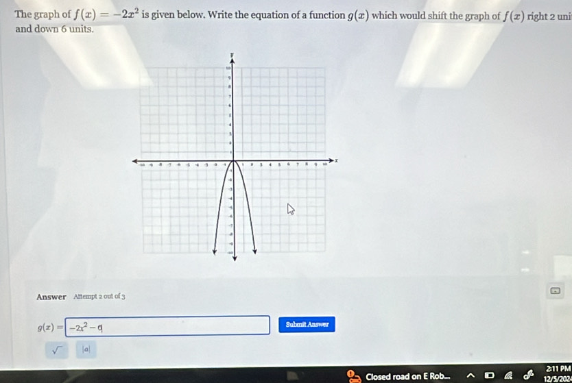 The graph of f(x)=-2x^2 is given below. Write the equation of a function g(x) which would shift the graph of f(x) right 2 uni 
and down 6 units. 
Answer Attempt 2 out of 3
g(x)=|-2x^2-q
Submit Answer 
2:11 PM 
Closed road on E Rob.. 12/5/202