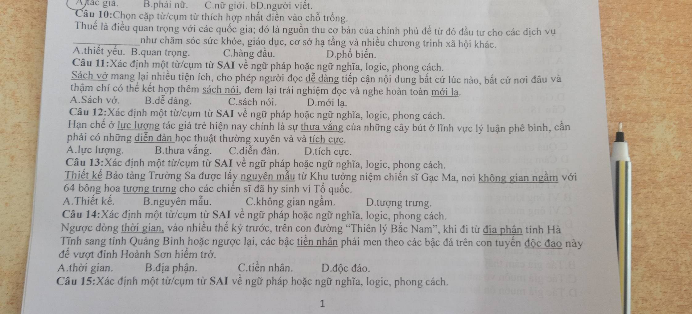 Altac giả. B.phái nữ. C.nữ giới. bD.người viết.
Câu 10:Chọn cặp từ/cụm từ thích hợp nhất điền vào chỗ trống.
Thuế là điều quan trọng với các quốc gia; đó là nguồn thu cơ bản của chính phủ để từ đó đầu tư cho các dịch vụ
_như chăm sóc sức khỏe, giáo dục, cơ sở hạ tầng và nhiều chương trình xã hội khác.
A.thiết yếu. B.quan trọng. C.hàng đầu. D.phổ biến.
Câu 11:Xác định một từ/cụm từ SAI về ngữ pháp hoặc ngữ nghĩa, logic, phong cách.
Sách vở mang lại nhiều tiện ích, cho phép người đọc dễ dàng tiếp cận nội dung bất cứ lúc nào, bất cứ nơi đầu và
thậm chí có thể kết hợp thêm sách nói, đem lại trải nghiệm đọc và nghe hoàn toàn mới la.
A.Sách vở. B.dễ dàng. C.sách nói. D.mới lạ.
Câu 12:Xác định một từ/cụm từ SAI về ngữ pháp hoặc ngữ nghĩa, logic, phong cách.
Hạn chế ở lực lượng tác giả trẻ hiện nay chính là sự thưa vắng của những cây bút ở lĩnh vực lý luận phê bình, cần
phải có những diễn đàn học thuật thường xuyên và và tích cực.
A.lực lượng. B.thưa vắng. C.diễn đàn. D.tích cực.
Câu 13:Xác định một từ/cụm từ SAI về ngữ pháp hoặc ngữ nghĩa, logic, phong cách.
Thiết kế Bảo tàng Trường Sa được lấy nguyên mẫu từ Khu tưởng niệm chiến sĩ Gạc Ma, nơi không gian ngầm với
64 bông hoa tượng trưng cho các chiến sĩ đã hy sinh vì Tổ quốc.
A.Thiết kế. B.nguyên mẫu. C.không gian ngầm. D.tượng trưng.
Câu 14:Xác định một từ/cụm từ SAI về ngữ pháp hoặc ngữ nghĩa, logic, phong cách.
Ngược dòng thời gian, vào nhiều thế kỷ trước, trên con đường “Thiên lý Bắc Nam”, khi đi từ địa phân tỉnh Hà
Tĩnh sang tỉnh Quảng Bình hoặc ngược lại, các bậc tiền nhân phải men theo các bậc đá trên con tuyển độc đao này
để vượt đỉnh Hoành Sơn hiểm trở.
A.thời gian. B.địa phận. C.tiền nhân. D.độc đáo.
Câu 15:Xác định một từ/cụm từ SAI về ngữ pháp hoặc ngữ nghĩa, logic, phong cách.
1