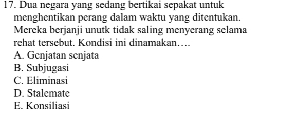 Dua negara yang sedang bertikai sepakat untuk
menghentikan perang dalam waktu yang ditentukan.
Mereka berjanji unutk tidak saling menyerang selama
rehat tersebut. Kondisi ini dinamakan…
A. Genjatan senjata
B. Subjugasi
C. Eliminasi
D. Stalemate
E. Konsiliasi