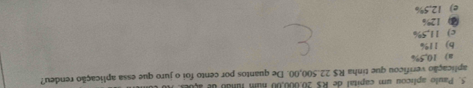 Paulo aplicou um capital de R$ 20,000,00 num funão de açoes. 
aplicação verificou que tinha R$ 22.500,00. De quantos por cento foi o juro que essa aplicação rendeu?
a) 10,5%
b) 11%
c) 11,5%
③ 12%
e) 12,5%