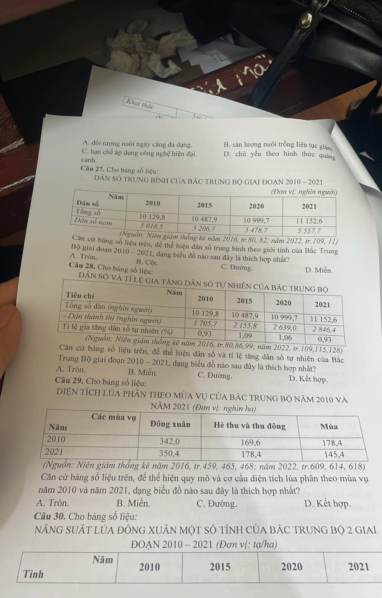Khai thác
ã o
A. đối tượng nuôi ngày càng đa dạng. B. sản lượng nuôi trồng liên tục giảm
C. hạn chế áp dụng công nghệ hiện đại. D. chủ yếu theo hình thức quảng
canh.
Câu 27. Cho bảng số liệu:
DÂN SÓ TRUNG BÌNH CủA BÁC TRUNG BQ GIAI ĐOẠN 2010 - 2021
2016, tr.80, 82; năm 2022, tr.109, 11)
bảng số liệu trên, để thể hiện dân số trung bình theo giới tinh của Bắc Trung
Bộ giai đoạn 2010 - 2021, dạng biểu đồ nào sau đây là thích hợp nhất?
A. Tròn. B. Cột. C. Đường.
Câu 28. Cho bảng số liệu:
D. Miền.
DÂN SÓ và
2022, tr.109,115,128)
Căn cứ bảng số liệu trên, để thể hiện dân số và tỉ lệ tăng dân số tự nhiên của Bắc
Trung Bộ giai đoạn 2010 - 2021, dạng biểu đồ nào sau đây là thích hợp nhất?
A. Tròn. B. Miền. C. Đường. D. Kết hợp.
Câu 29. Cho bảng số liệu:
DIỆN TÍCH LÚA PHÂN THEO MùA Vụ CủA BÁC TRUNG BỌ năm 2010 và
N
ám thống kê năm 2016, tr.459, 465, 468; năm 2022, tr.609, 614, 618)
Căn cứ bảng số liệu trên, để thể hiện quy mô và cơ cấu diện tích lúa phân theo mùa vụ
năm 2010 và năm 2021, dạng biểu đồ nào sau đây là thích hợp nhất?
A. Tròn. B. Miền. C. Đường. D. Kết hợp.
Câu 30. Cho bảng số liệu:
NăNG SUÁT LÚA ĐÔNG XUÂN MỌT SÓ TỉNH CủA BẢC TRUNG BỌ 2 GIAI
ĐOẠN 2010 - 2021 (Đơn vị: tạ/ha)
Năm
2010 2015 2020 2021
Tinh