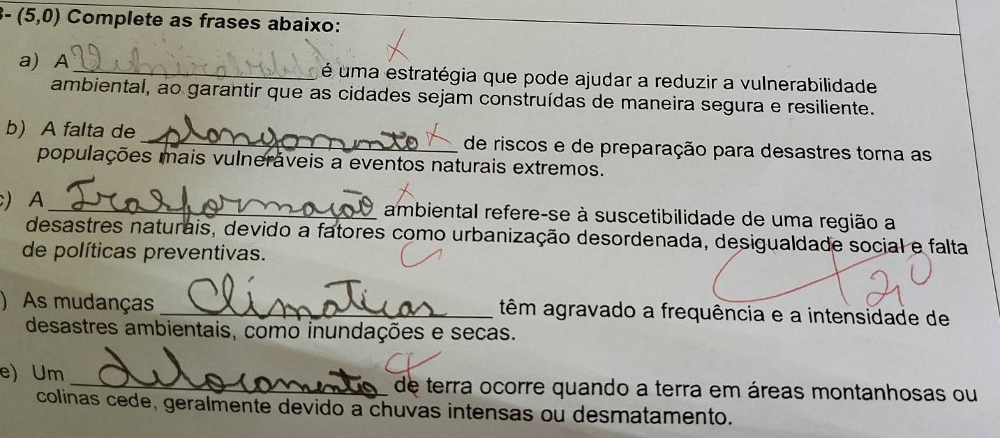 -(5,0) Complete as frases abaixo: 
a) A_ é uma estratégia que pode ajudar a reduzir a vulnerabilidade 
ambiental, ao garantir que as cidades sejam construídas de maneira segura e resiliente. 
b) A falta de _de riscos e de preparação para desastres torna as 
populações mais vulneráveis a eventos naturais extremos. 
) A _ambiental refere-se à suscetibilidade de uma região a 
desastres naturais, devido a fatores como urbanização desordenada, desigualdade social e falta 
de políticas preventivas. 
)As mudanças _têm agravado a frequência e a intensidade de 
desastres ambientais, como inundações e secas. 
e) Um 
_de terra ocorre quando a terra em áreas montanhosas ou 
colinas cede, geralmente devido a chuvas intensas ou desmatamento.