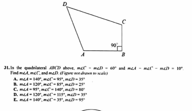 In the quadrilateral ABCD above, m∠ C-m∠ D=60° and m∠ A-m∠ C-m∠ D=10°.
Find m∠ A,m∠ C and m∠ D (Figure not drawn to scale)
A. m∠ A=140°,m∠ C=95°,m∠ D=35°
B. m∠ A=120°,m∠ C=85°,m∠ D=25°
C. m∠ A=95°,m∠ C=140°,m∠ D=80°
D. m∠ A=120°,m∠ C=115°,m∠ D=35°
E. m∠ A=140°,m∠ C=35°,m∠ D=95°