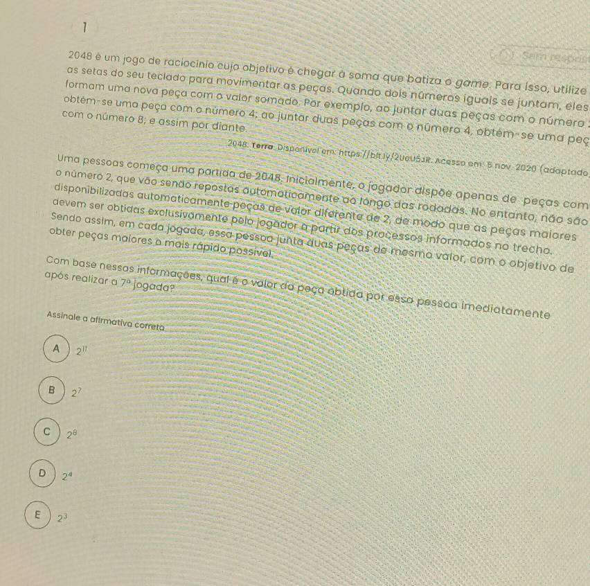 1 ) Sem respris
2048 é um jogo de raciocínio cujo objetivo é chegar à soma que batiza o game. Para ísso, utilize
as setas do seu teclado para movimentar as peças. Quando dois números iguals se juntam, eles
formam uma nova peça com o valor somado. Por exemplo, ao juntar duas peças com o número 
obtém-se uma peça com o número 4; ao juntar duas peças com o número 4, obtém-se uma peç
com o número 8; e assim por diante.
2048: Terra: Disponível em: https://bit.ly/20eUŠJR. Acesso em: 5 nov. 2020 (adaptado
Uma pessoas começa uma partida de 2048. inicialmente, o jagador dispõe apenas de peças com
o número 2, que vão sendo repostas automaticamente ao longo das rodadas. No entanto, não são
disponibilizadas automaticamente peças de valor diferente de 2, de modo que as peças maiores
devem ser obtidas exclusivamente pelo jogador a partir dos processos informados no trecho.
Sendo assim, em cada jogada, essa pessoa junta duas peças de mesmo valor, com o objetivo de
obter peças maiores a mais rápido possivel
após realizar a 7° jogada?
Com base nessas informações, qual é o valor do peça obtida por essa pessãa imediatamente
Assinale a afirmativa correta
A 2^(11)
B 2^7
C 2^8
D 2^4
E 2^3