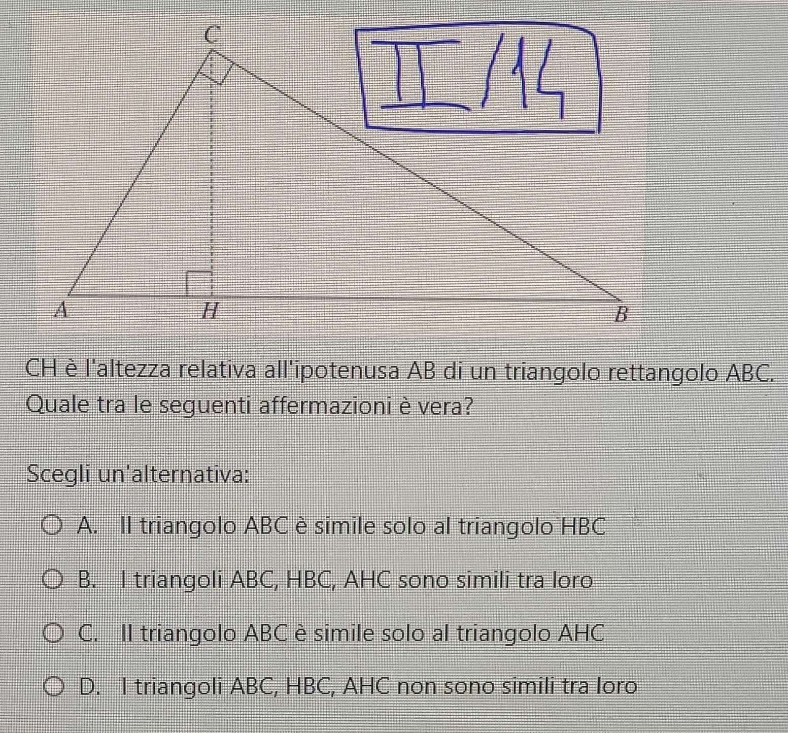 CH è l'altezza relativa all'ipotenusa AB di un triangolo rettangolo ABC.
Quale tra le seguenti affermazioni è vera?
Scegli un'alternativa:
A. II triangolo ABC è simile solo al triangolo HBC
B. I triangoli ABC, HBC, AHC sono simili tra loro
C. II triangolo ABC è simile solo al triangolo AHC
D. I triangoli ABC, HBC, AHC non sono simili tra loro