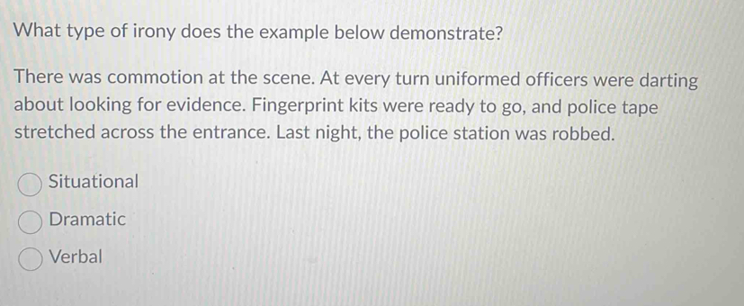 What type of irony does the example below demonstrate?
There was commotion at the scene. At every turn uniformed officers were darting
about looking for evidence. Fingerprint kits were ready to go, and police tape
stretched across the entrance. Last night, the police station was robbed.
Situational
Dramatic
Verbal