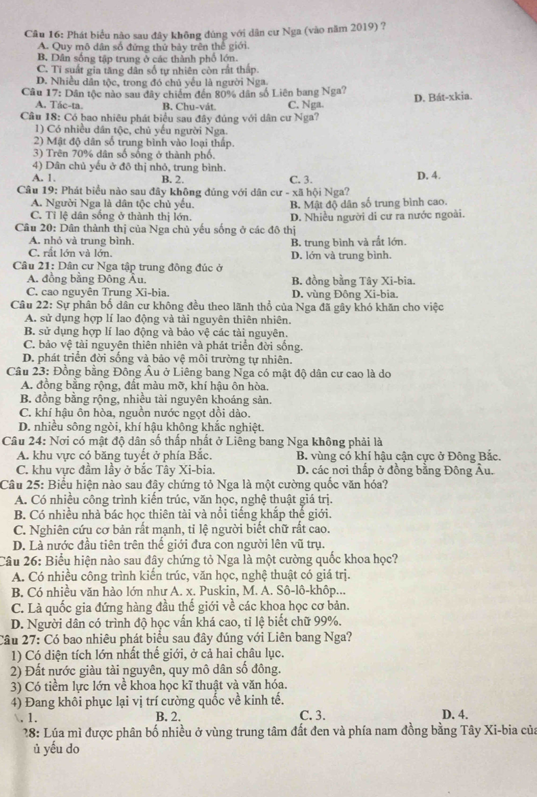 Phát biểu nào sau đây không đúng với dân cư Nga (vào năm 2019) ?
A. Quy mô dân số đứng thứ bảy trên thể giới.
B. Dân sống tập trung ở các thành phố lớn.
C. Tỉ suất gia tăng dân số tự nhiên còn rất thấp.
D. Nhiều dân tộc, trong đó chủ yếu là người Nga.
Câu 17: Dân tộc nào sau đây chiếm đến 80% dân số Liên bang Nga?
A. Tác-ta. B. Chu-vát. C. Nga. D. Bát-xkia.
Câu 18: Có bao nhiêu phát biểu sau đây đúng với dân cư Nga?
1) Có nhiều dân tộc, chủ yếu người Nga.
2) Mật độ dân số trung bình vào loại thấp.
3) Trên 70% dân số sống ở thành phố.
4) Dân chủ yếu ở đô thị nhỏ, trung bình.
A. 1. B. 2. C. 3. D. 4.
Câu 19: Phát biểu nào sau đây không đúng với dân cư - xã hội Nga?
A. Người Nga là dân tộc chủ yếu. B. Mật độ dân số trung bình cao.
C. Tỉ lệ dân sống ở thành thị lớn. D. Nhiều người di cư ra nước ngoài.
Câu 20: Dân thành thị của Nga chủ yếu sống ở các đô thị
A. nhỏ và trung bình. B. trung bình và rất lớn.
C. rất lớn và lớn. D. lớn và trung bình.
Câu 21: Dân cư Nga tập trung đồng đúc ở
A. đồng bằng Đông Âu. B. đồng bằng Tây Xi-bia.
C. cao nguyên Trung Xi-bia. D. vùng Đông Xi-bia.
Câu 22: Sự phân bố dân cư không đều theo lãnh thổ của Nga đã gây khó khăn cho việc
A. sử dụng hợp lí lao động và tài nguyên thiên nhiên.
B. sử dụng hợp lí lao động và bảo vệ các tài nguyên.
C. bảo vệ tài nguyên thiên nhiên và phát triển đời sống.
D. phát triển đời sống và bảo vệ môi trường tự nhiên.
Câu 23: Đồng bằng Đông Âu ở Liêng bang Nga có mật độ dân cư cao là do
A. đồng bằng rộng, đất màu mỡ, khí hậu ôn hòa.
B. đồng bằng rộng, nhiều tài nguyên khoáng sản.
C. khí hậu ôn hòa, nguồn nước ngọt dồi dào.
D. nhiều sông ngòi, khí hậu không khắc nghiệt.
Câu 24: Nơi có mật độ dân số thấp nhất ở Liêng bang Nga không phải là
A. khu vực có băng tuyết ở phía Bắc. B. vùng có khí hậu cận cực ở Đông Bắc.
C. khu vực đầm lầy ở bắc Tây Xi-bia. D. các nơi thấp ở đồng bằng Đông Âu.
Câu 25: Biểu hiện nào sau đây chứng tỏ Nga là một cường quốc văn hóa?
A. Có nhiều công trình kiến trúc, văn học, nghệ thuật giá trị.
B. Có nhiều nhà bác học thiên tài và nổi tiếng khắp thế giới.
C. Nghiên cứu cơ bản rất mạnh, tỉ lệ người biết chữ rất cao.
D. Là nước đầu tiên trên thế giới đưa con người lên vũ trụ.
Câu 26: Biểu hiện nào sau đây chứng tỏ Nga là một cường quốc khoa học?
A. Có nhiều công trình kiến trúc, văn học, nghệ thuật có giá trị.
B. Có nhiều văn hào lớn như A. x. Puskin, M. A. Sô-lô-khôp...
C. Là quốc gia đứng hàng đầu thế giới về các khoạ học cơ bản.
D. Người dân có trình độ học vấn khá cao, tỉ lệ biết chữ 99%.
Câu 27: Có bao nhiêu phát biểu sau đây đúng với Liên bang Nga?
1) Có diện tích lớn nhất thế giới, ở cả hai châu lục.
2) Đất nước giàu tài nguyên, quy mô dân số đông.
3) Có tiềm lực lớn về khoa học kĩ thuật và văn hóa.
4) Đang khôi phục lại vị trí cường quốc về kinh tế.
. 1. B. 2. C. 3. D. 4.
* 28: Lúa mì được phân bố nhiều ở vùng trung tâm đất đen và phía nam đồng bằng Tây Xi-bia của
ủ yếu do