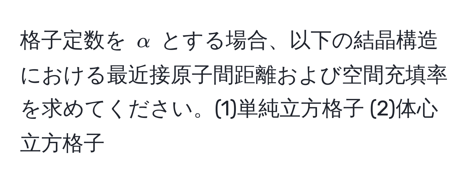 格子定数を $alpha$ とする場合、以下の結晶構造における最近接原子間距離および空間充填率を求めてください。(1)単純立方格子 (2)体心立方格子