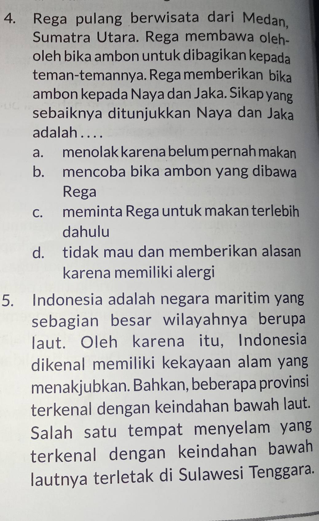 Rega pulang berwisata dari Medan,
Sumatra Utara. Rega membawa oleh-
oleh bika ambon untuk dibagikan kepada
teman-temannya. Rega memberikan bika
ambon kepada Naya dan Jaka. Sikap yang
sebaiknya ditunjukkan Naya dan Jaka
adalah . . . .
a. menolak karena belum pernah makan
b. mencoba bika ambon yang dibawa
Rega
c. meminta Rega untuk makan terlebih
dahulu
d. tidak mau dan memberikan alasan
karena memiliki alergi
5. Indonesia adalah negara maritim yang
sebagian besar wilayahnya berupa
laut. Oleh karena itu, Indonesia
dikenal memiliki kekayaan alam yang
menakjubkan. Bahkan, beberapa provinsi
terkenal dengan keindahan bawah laut.
Salah satu tempat menyelam yang
terkenal dengan keindahan bawah 
lautnya terletak di Sulawesi Tenggara.