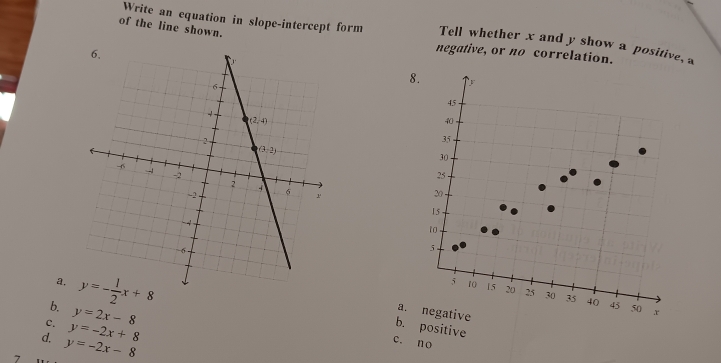 of the line shown.
Write an equation in slope-intercept form Tell whether x and y show a positive, a
negative, or no correlation.
a.
b. 
c. y=2x-8
a. negative
d. y=-2x+8
b. positive
7 y=-2x-8
c. no