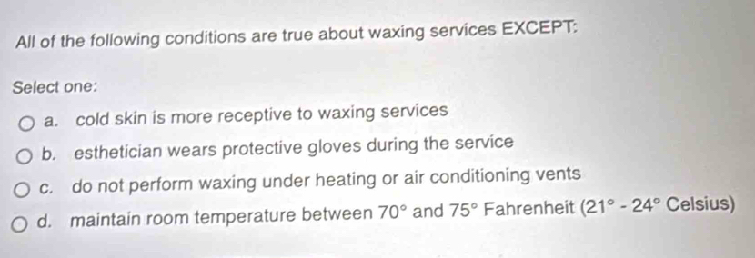 All of the following conditions are true about waxing services EXCEPT:
Select one:
a. cold skin is more receptive to waxing services
b. esthetician wears protective gloves during the service
c. do not perform waxing under heating or air conditioning vents
d. maintain room temperature between 70° and 75° Fahrenheit (21°-24° Celsius)