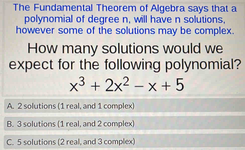 The Fundamental Theorem of Algebra says that a
polynomial of degree n, will have n solutions,
however some of the solutions may be complex.
How many solutions would we
expect for the following polynomial?
x^3+2x^2-x+5
A. 2 solutions (1 real, and 1 complex)
B. 3 solutions (1 real, and 2 complex)
C. 5 solutions (2 real, and 3 complex)