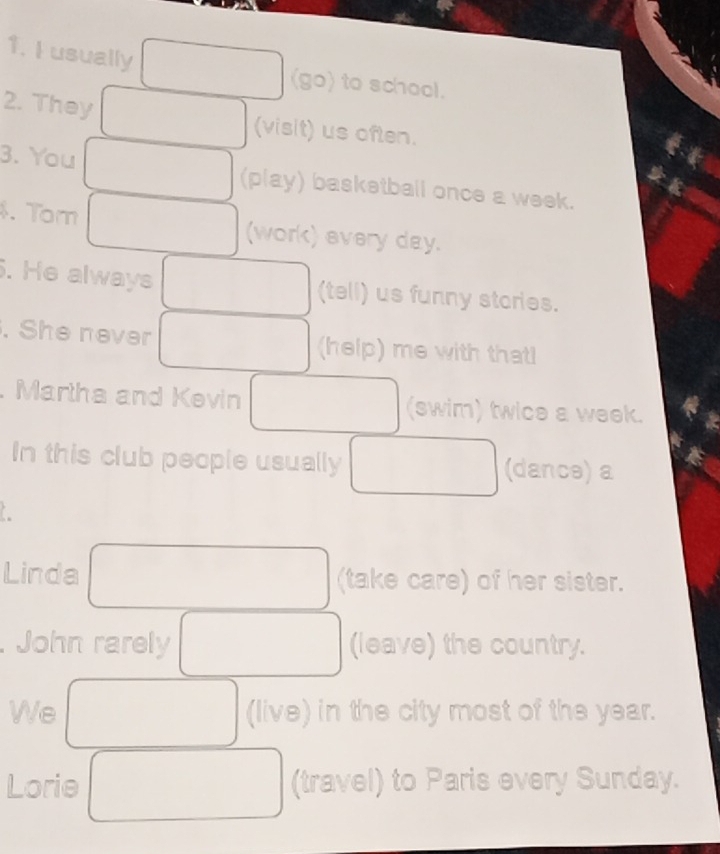 usually 
(go) to school. 
2. They (visit) us often. 
3. You (play) basketball once a week. 
. Tom (work) every day. 
. He always (tell) us funny stories. 
. She never (help) me with that! 
. Martha and Kevin (swim) twice a week. 
In this club people usually (dance) a 
Linda (take care) of her sister. 
John rarely (leave) the country. 
We (live) in the city most of the year. 
Lorie (travel) to Paris every Sunday.