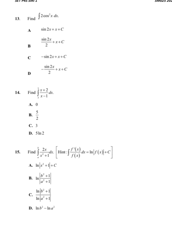 SMO25 20.
13. Find ∈t 2cos^2xdx.
A sin 2x+x+C
B  sin 2x/2 +x+C
C -sin 2x+x+C
D - sin 2x/2 +x+C
14. Find ∈tlimits _1^(3frac x+2)x-1dx.
A. 0
B.  5/2 
C. 3
D. 5ln 2
15. Find ∈tlimits _a^(hfrac 2x)x^2+1dx. [Hint:∈t  f'(x)/f(x) dx=ln |f(x)|+C]
A. ln |x^2+1|+C
B. ln | (b^2+1)/a^2+1 |
C.  (ln |b^2+1|)/ln |a^2+1| 
D. ln b^2-ln a^2