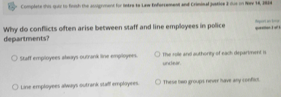 Complete this quiz to finish the assignment for Intro to Law Enforcement and Criminal justice 2 due on Nev 14, 2024
Why do conflicts often arise between staff and line employees in police question 2 of 5 Rteport an Error
departments?
Staff employees always outrank line employees. The role and authority of each department is
unclear.
Line employees always outrank staff employees. These two groups never have any conflict.