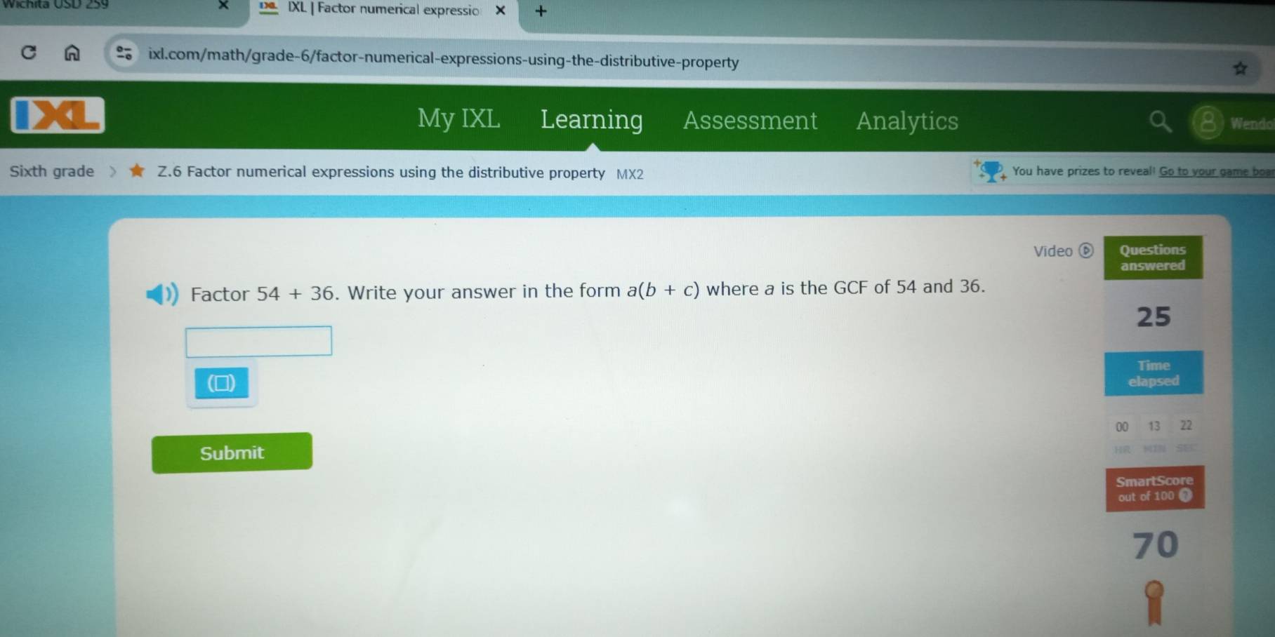 IXL | Factor numerical expressio × + 
ixl.com/math/grade-6/factor-numerical-expressions-using-the-distributive-property 
My IXL Learning Assessment Analytics Wendo 
Sixth grade Z.6 Factor numerical expressions using the distributive property MX2 You have prizes to reveal! Go to your game boa! 
Vīdeo Questions 
answered 
Factor 54+36. Write your answer in the form a(b+c) where a is the GCF of 54 and 36.
25
Time 
(□) elapsed 
00 13 22 
Submit 
SmartScore 
out of 100 1
70