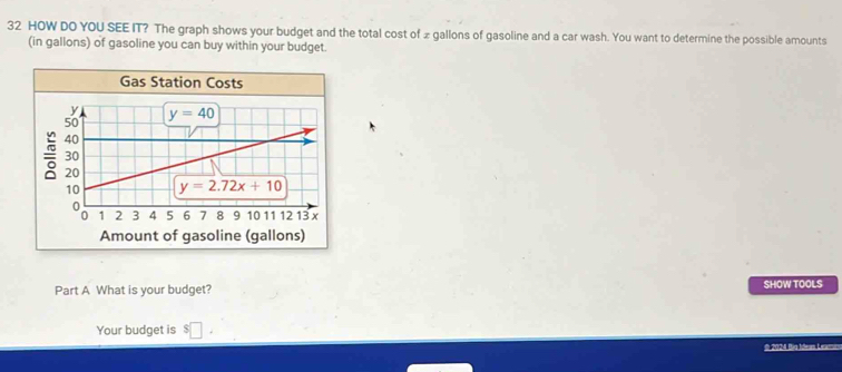 HOW DO YOU SEE IT? The graph shows your budget and the total cost of £ gallons of gasoline and a car wash. You want to determine the possible amounts 
(in gallons) of gasoline you can buy within your budget. 
Gas Station Costs
y y=40
50
40
30
20
10 y=2.72x+10
1 2 3 4 5 6 7 8 9 10 11 12 13 x
Amount of gasoline (gallons) 
Part A What is your budget? SHOW TOOLS 
Your budget is $□
I 2024 Đùg tdeas L