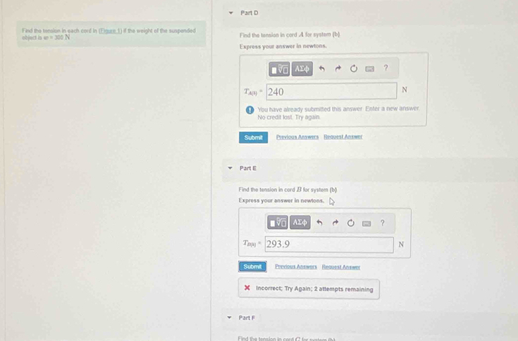 Find the tension in each cord in (Figure.1) if the weight of the suspended 
object is m=300N Find the tension in cord A for system (b) 
Express your answer in newtons. 
■ v AΣф ?
T_A(b)= 240 N
You have already submitted this answer. Enter a new answer. 
No credit lost. Try again 
Submit Previous Answers Request Answer 
Part E 
Find the tension in cord B for system (b) 
Express your answer in newtons.
AΣq
?
T_B(x)=293.9
N 
Submit Previous Answers Request Answer 
Incorrect; Try Again; 2 attempts remaining 
Part F