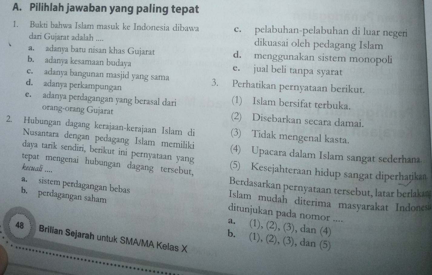 Pilihlah jawaban yang paling tepat
1. Bukti bahwa Islam masuk ke Indonesia dibawa c. pelabuhan-pelabuhan di luar negeri
dari Gujarat adalah .... dikuasai oleh pedagang Islam
a. adanya batu nisan khas Gujarat d. menggunakan sistem monopoli
b. adanya kesamaan budaya e. jual beli tanpa syarat
c. adanya bangunan masjid yang sama 3. Perhatikan pernyataan berikut.
d. adanya perkampungan
e. adanya perdagangan yang berasal dari
(1) Islam bersifat terbuka.
orang-orang Gujarat (2) Disebarkan secara damai.
2. Hubungan dagang kerajaan-kerajaan Islam di (3) Tidak mengenal kasta.
Nusantara dengan pedagang Islam memiliki
daya tarik sendiri, berikut ini pernyataan yang
(4) Upacara dalam Islam sangat sederhana.
tepat mengenai hubungan dagang tersebut,
kecuali ....
(5) Kesejahteraan hidup sangat diperhaṭikan.
Berdasarkan pernyataan tersebut, latar berlakan
a. sistem perdagangan bebas Islam mudah diterima masyarakat Indones
b. perdagangan saham
ditunjukan pada nomor ....
a. (1), (2), (3), dan (4)
48 Brilian Sejarah untuk SMA/MA Kelas X
b. (1), (2), (3), dan (5)