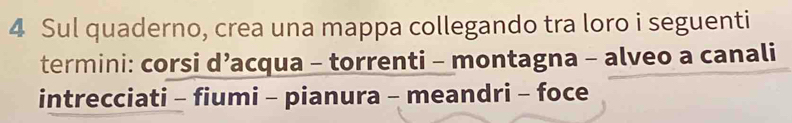 Sul quaderno, crea una mappa collegando tra loro i seguenti 
termini: corsi d’acqua - torrenti - montagna - alveo a canali 
intrecciati - fiumi - pianura - meandri - foce