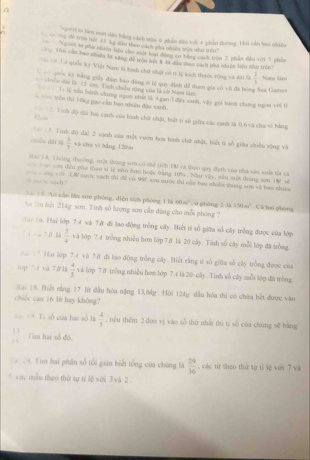 a
Người ta làm mứt đầu bằng cách trộn 6 phần đầu với 4 phần đường. Hỏi cần bao nhiều
Ng đường để trộn hết 45 kg đầu theo cách pha nhiên trộn như trên?
Người ta pha nhiên liệu cho một loại động cơ bằng cách trộn 2 phần đầu với 7 phần
àng Hoi cần bao nhiêu lít xăng để trộn hết 8 lit dầu theo cách pha nhiên liệu như trên
Hà 10. Là quốc kỳ Việt Nam là hình chữ nhật có tí lệ kích thước rộng và dài là  2/3 . Nam làm
là có quốc kỳ bằng giấy đâm báo đúng tí lệ quy định để tham gia cô vũ đá bóng Sea Games
có chiều dài là 12 cm. Tính chiều rộng của lá cờ Nam làm
Tí Ti lệ nầu bánh chưng ngon nhất là 4gạo:l đậu xanh, vậy gói bánh chưng ngon với tị
X như trên thì 10kg gạo cần bao nhiêu đậu xanh.
32cm
tan 12. Tinh độ dài hai cạnh của hình chữ nhật, biết tỉ số giữa các cạnh là 0,6 và chu vi bằng
3ai 13. Tính độ dài 2 cạnh của một vườn hoa hình chữ nhật, biết tỉ số giữa chiều rộng và
chiều dài là  5/7  và chu vi bằng 120m
Hài 14. Thông thường, một thùng sơn có thể tích 18/ và theo quy định của nhà sản xuất tất cả
chc loại sơn đều pha theo tỉ lệ nhỏ hơn hoặc bằng 10%. Như vậy, nếu một thùng sơn 187 sẽ
pha cùng với 1,8/ nước sạch thì đề cổ 997 sơn nước thì cần bao nhiêu thùng sơn và bao nhiêu
it nuợe sach 
3 15. An cần lăn sơn phòng, diện tích phòng 1 là 60m^2 , ở phòng 2 là 150m^2. Cả hai phòng
An lần hết 21kg sơn. Tính số lượng sơn cần dùng cho mỗi phòng ?
Ba 1o. Hai lớp 7.4 và 7B đi lao động trồng cây. Biết tỉ số giữa số cây trồng được của lớp
7 í và 7 B là  5/4  và lớp 74 trồng nhiều hơn lớp 7B là 20 cây. Tinh số cây mỗi lớp đã trồng.
ai17. Hai lớp 74 và 7B đi lao động trồng cây. Biết rằng tỉ số giữa số cây trồng được của
lop 74 và 7B là  4/5  và lớp 7 B trồng nhiều hơn lớp 7 A là 20 cây. Tính số cây mỗi lớp đã trồng.
Bài 18. Biết rằng 17 lít đầu hỏa nặng 13,6kg . Hỏi 12kg dầu hỏa thì có chứa hết được vào
chiếc can 16 lit hay không?
Bài Tà Tỉ số của hai số là  4/5  , nếu thêm 2 đơn vị vào số thứ nhất thì ti số của chúng sẽ bằng
 13/15  Tiìm hai số đó.
d. 。  0. Tim hai phân số tối giản biết tổng của chúng là  29/36  , các tử theo thứ tự tỉ lệ với 7 và
5 các mẫu theo thứ tự tỉ lệ với 3 và 2  .